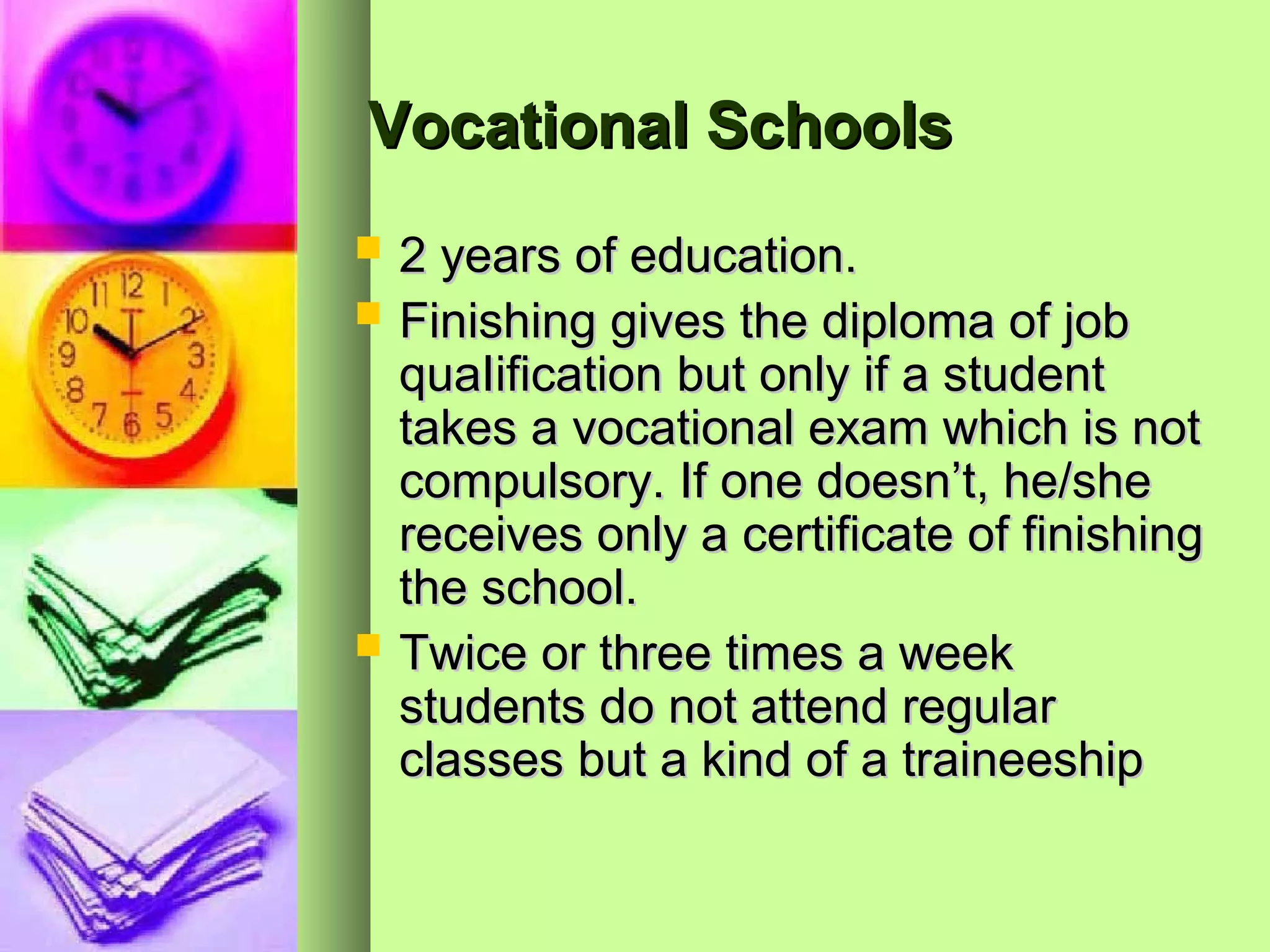 Vocational Schools

 2 years of education.
 Finishing gives the diploma of job
  quaIification but only if a student
  takes a vocational exam which is not
  compulsory. If one doesn’t, he/she
  receives only a certificate of finishing
  the school.
 Twice or three times a week
  students do not attend regular
  classes but a kind of a traineeship
 