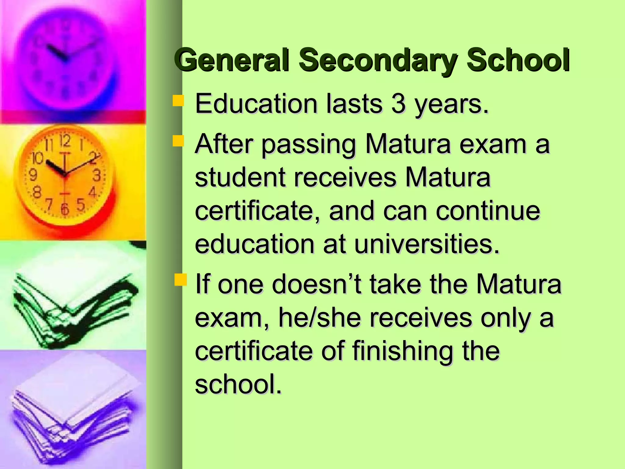 General Secondary School
 Education lasts 3 years.
 After passing Matura exam a
  student receives Matura
  certificate, and can continue
  education at universities.
 If one doesn’t take the Matura
  exam, he/she receives only a
  certificate of finishing the
  school.
 