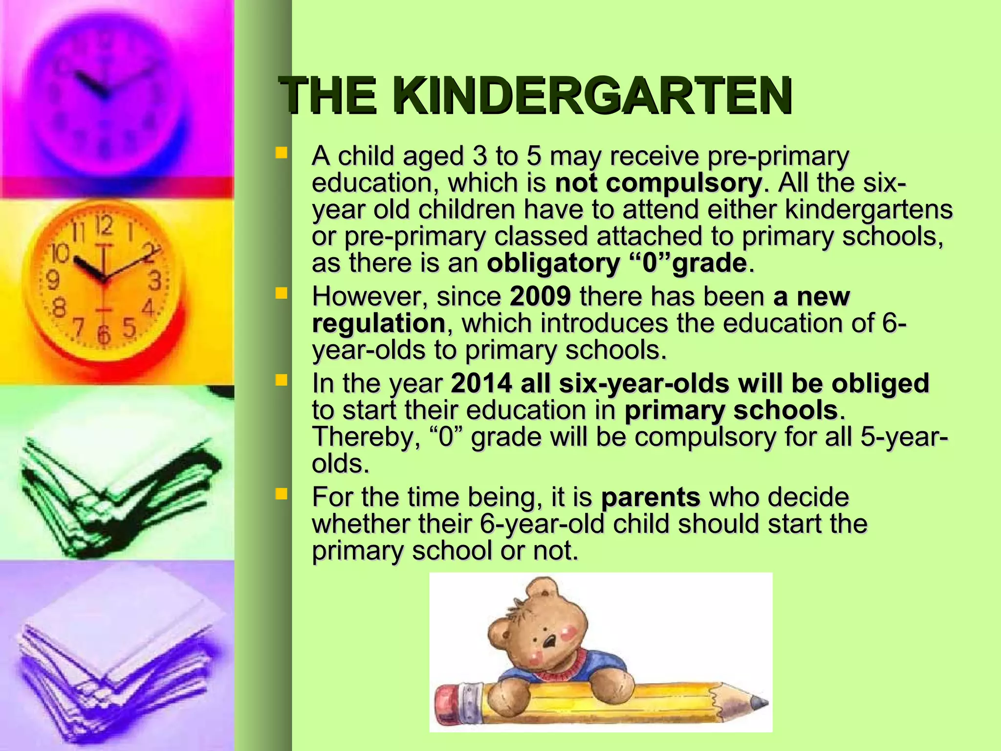 THE KINDERGARTEN
   A child aged 3 to 5 may receive pre-primary
    education, which is not compulsory. All the six-
    year old children have to attend either kindergartens
    or pre-primary classed attached to primary schools,
    as there is an obligatory “0”grade.
   However, since 2009 there has been a new
    regulation, which introduces the education of 6-
    year-olds to primary schools.
   In the year 2014 all six-year-olds will be obliged
    to start their education in primary schools.
    Thereby, “0” grade will be compulsory for all 5-year-
    olds.
   For the time being, it is parents who decide
    whether their 6-year-old child should start the
    primary school or not.
 