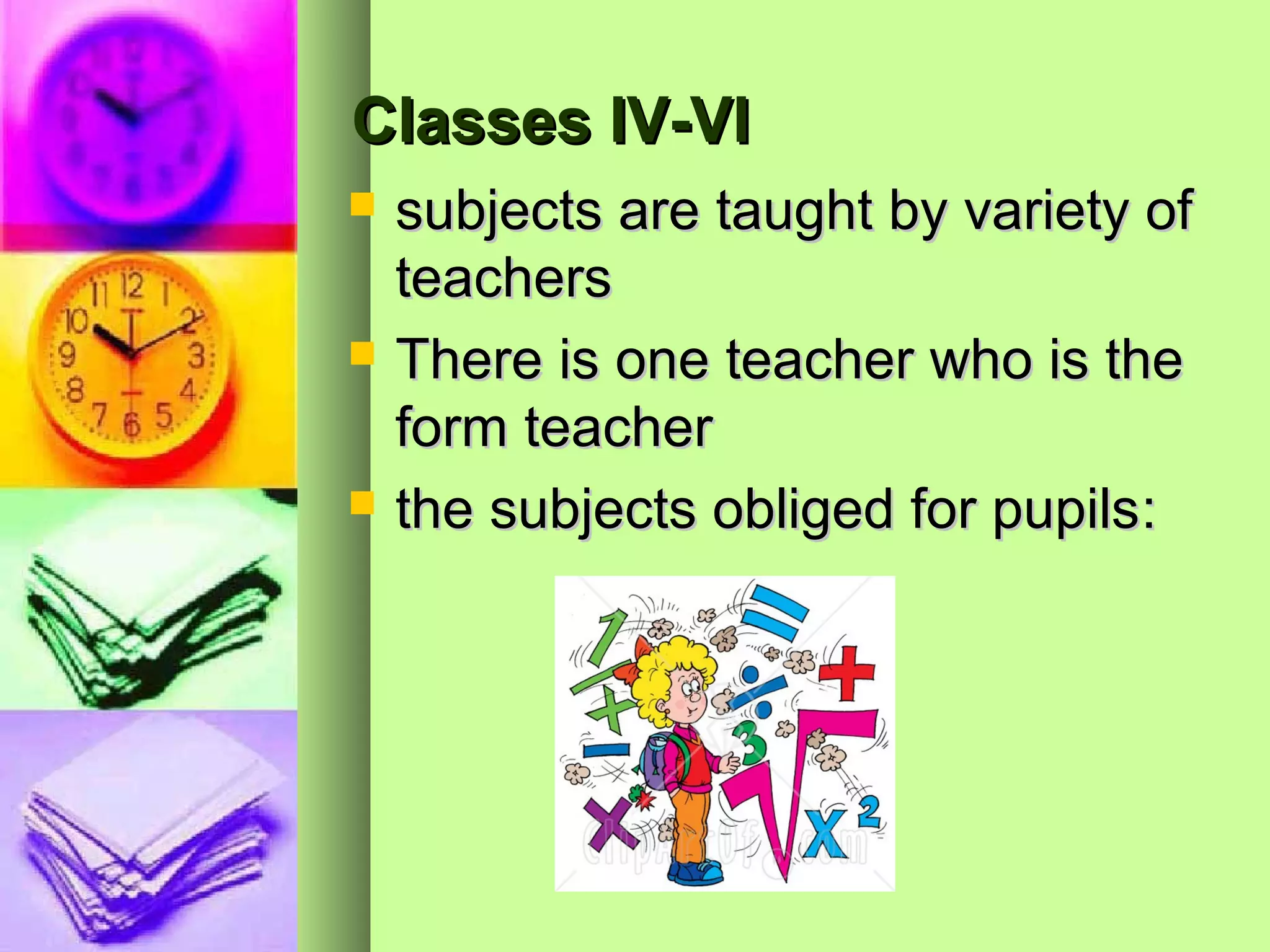Classes IV-VI
   subjects are taught by variety of
    teachers
   There is one teacher who is the
    form teacher
   the subjects obliged for pupils:
 