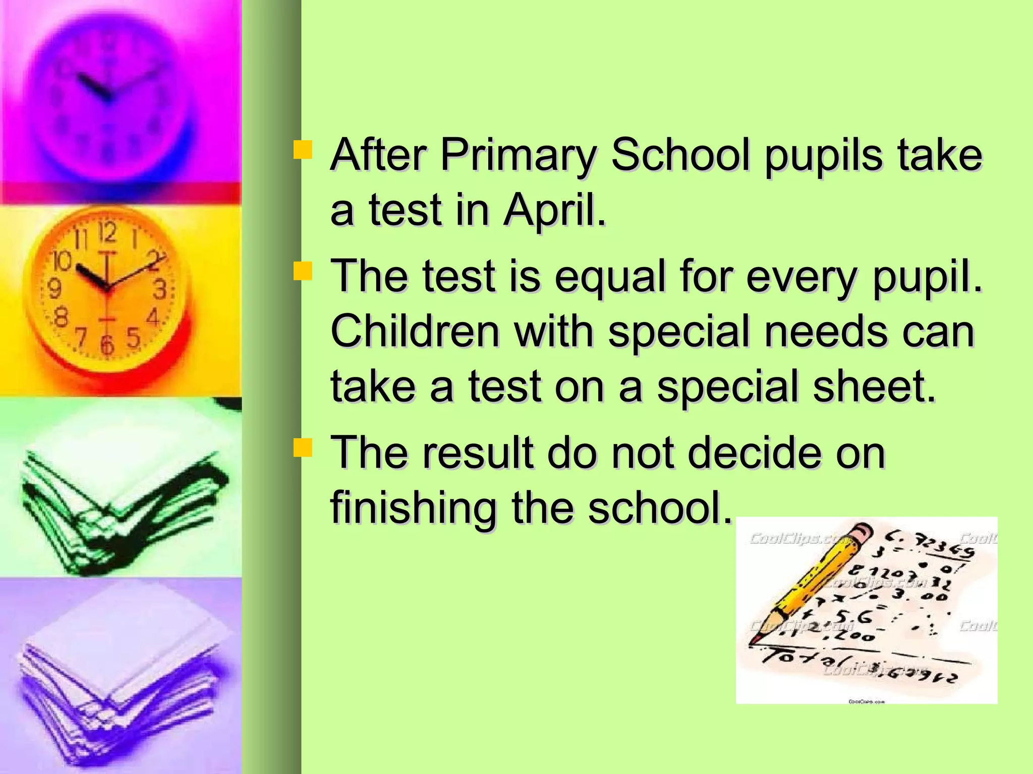    After Primary School pupils take
    a test in April.
   The test is equal for every pupiI.
    Children with special needs can
    take a test on a special sheet.
   The result do not decide on
    finishing the school.
 