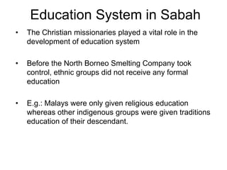 Education System in Sabah
•   The Christian missionaries played a vital role in the
    development of education system

•   Before the North Borneo Smelting Company took
    control, ethnic groups did not receive any formal
    education

•   E.g.: Malays were only given religious education
    whereas other indigenous groups were given traditions
    education of their descendant.
 