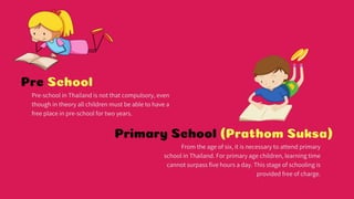 Pre School
Pre-school in Thailand is not that compulsory, even though in theory all children must
be able to have a free place in pre-school for two years.
Primary School (Prathom Suksa)
From the age of six, it is necessary to attend primary school in Thailand. For primary age
children, learning time cannot surpass five hours a day. This stage of schooling is
provided free of charge.
 