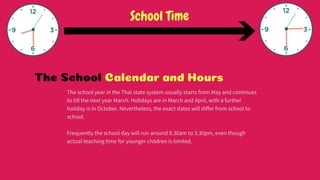 The School Calendar and Hours
The school year in the Thai state system usually starts from May and continues to
till the next year March. Holidays are in March and April, with a further holiday is
in October. Nevertheless, the exact dates will differ from school to school.
Frequently the school day will run around 8.30am to 3.30pm, even though actual
teaching time for younger children is limited.
 