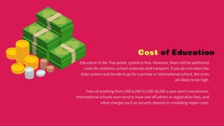 Cost of Education
Education in the Thai public system is free. However, there will be additional costs for
uniforms, school materials and transport. If you do not select the state system and
decide to go for a private or international school, the costs are likely to be high.
Fees of anything from USD 6,000 to USD 20,000 a year aren't uncommon. International
schools even tend to have one off admin or registration fees, and other charges such as
security deposit or a building repair costs.
 