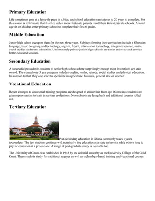 Primary Education
Life sometimes goes at a leisurely pace in Africa, and school education can take up to 20 years to complete. For
this reason is it fortunate that it is free unless more fortunate parents enroll their kids at private schools. Around
age six or children enter primary school to complete their first 6 grades.
Middle Education
Junior high school occupies them for the next three years. Subjects forming their curriculum include a Ghanaian
language, basic designing and technology, english, french, information technology, integrated science, maths,
social studies and moral education. Unfortunately private junior high schools are better endowed and provide
better educated scholars.
Secondary Education
A successful pass admits students to senior high school where surprisingly enough most institutions are state
owned. The compulsory 3 year program includes english, maths, science, social studies and physical education.
In addition to that, they also elect to specialize in agriculture, business, general arts, or science.
Vocational Education
Recent changes to vocational training programs are designed to ensure that from age 16 onwards students are
given opportunities to train in various professions. New schools are being built and additional courses rolled
out.
Tertiary Education
Post-secondary education in Ghana commonly takes 4 years
tocomplete. The best students continue with nominally free education at a state university while others have to
pay for education at a private one. A range of post-graduate study is available too.
The University of Ghana was established in 1948 by the colonial authority as the University College of the Gold
Coast. There students study for traditional degrees as well as technology-based training and vocational courses
 