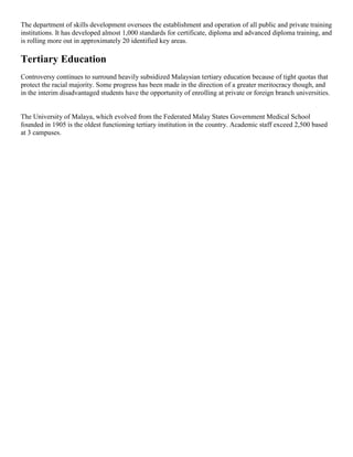 The department of skills development oversees the establishment and operation of all public and private training
institutions. It has developed almost 1,000 standards for certificate, diploma and advanced diploma training, and
is rolling more out in approximately 20 identified key areas.
Tertiary Education
Controversy continues to surround heavily subsidized Malaysian tertiary education because of tight quotas that
protect the racial majority. Some progress has been made in the direction of a greater meritocracy though, and
in the interim disadvantaged students have the opportunity of enrolling at private or foreign branch universities.
The University of Malaya, which evolved from the Federated Malay States Government Medical School
founded in 1905 is the oldest functioning tertiary institution in the country. Academic staff exceed 2,500 based
at 3 campuses.
 