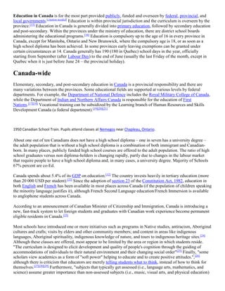 Education in Canada is for the most part provided publicly, funded and overseen by federal, provincial, and
local governments.[citation needed]
Education is within provincial jurisdiction and the curriculum is overseen by the
province.[15]
Education in Canada is generally divided into primary education, followed by secondary education
and post-secondary. Within the provinces under the ministry of education, there are district school boards
administering the educational programs.[16]
Education is compulsory up to the age of 16 in every province in
Canada, except for Manitoba, Ontario and New Brunswick, where the compulsory age is 18, or as soon as a
high school diploma has been achieved. In some provinces early leaving exemptions can be granted under
certain circumstances at 14. Canada generally has 190 (180 in Quebec) school days in the year, officially
starting from September (after Labour Day) to the end of June (usually the last Friday of the month, except in
Quebec when it is just before June 24 – the provincial holiday).
Canada-wide
Elementary, secondary, and post-secondary education in Canada is a provincial responsibility and there are
many variations between the provinces. Some educational fields are supported at various levels by federal
departments. For example, the Department of National Defence includes the Royal Military College of Canada,
while the Department of Indian and Northern Affairs Canada is responsible for the education of First
Nations.[17][18]
Vocational training can be subsidized by the Learning branch of Human Resources and Skills
Development Canada (a federal department).[19][20][21]
1950 Canadian School Train. Pupils attend classes at Nemegos near Chapleau, Ontario.
About one out of ten Canadians does not have a high school diploma – one in seven has a university degree –
the adult population that is without a high school diploma is a combination of both immigrant and Canadian-
born. In many places, publicly funded high school courses are offered to the adult population. The ratio of high
school graduates versus non diploma-holders is changing rapidly, partly due to changes in the labour market
that require people to have a high school diploma and, in many cases, a university degree. Majority of Schools
67% percent are co-Ed.
Canada spends about 5.4% of its GDP on education.[12]
The country invests heavily in tertiary education (more
than 20 000 USD per student).[22]
Since the adoption of section 23 of the Constitution Act, 1982, education in
both English and French has been available in most places across Canada (if the population of children speaking
the minority language justifies it), although French Second Language education/French Immersion is available
to anglophone students across Canada.
According to an announcement of Canadian Minister of Citizenship and Immigration, Canada is introducing a
new, fast-track system to let foreign students and graduates with Canadian work experience become permanent
eligible residents in Canada.[23]
Most schools have introduced one or more initiatives such as programs in Native studies, antiracism, Aboriginal
cultures and crafts; visits by elders and other community members; and content in areas like indigenous
languages, Aboriginal spirituality, indigenous knowledge of nature, and tours to indigenous heritage sites.[24]
Although these classes are offered, most appear to be limited by the area or region in which students reside.
"The curriculum is designed to elicit development and quality of people's cognition through the guiding of
accommodations of individuals to their natural environment and their changing social order"[25]
Finally, "some
scholars view academics as a form of "soft power" helping to educate and to create positive attitudes.",[26]
although there is criticism that educators are merely telling students what to think, instead of how to think for
themselves.[27][28][29]
Furthermore, "subjects that typically get assessed (i.e., language arts, mathematics, and
science) assume greater importance than non-assessed subjects (i.e., music, visual arts, and physical education)
 
