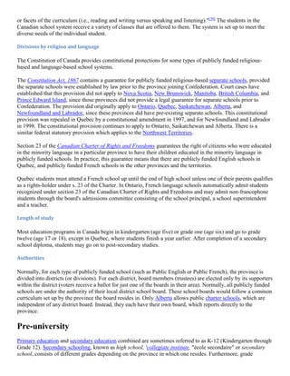 or facets of the curriculum (i.e., reading and writing versus speaking and listening)."[30]
The students in the
Canadian school system receive a variety of classes that are offered to them. The system is set up to meet the
diverse needs of the individual student.
Divisions by religion and language
The Constitution of Canada provides constitutional protections for some types of publicly funded religious-
based and language-based school systems.
The Constitution Act, 1867 contains a guarantee for publicly funded religious-based separate schools, provided
the separate schools were established by law prior to the province joining Confederation. Court cases have
established that this provision did not apply to Nova Scotia, New Brunswick, Manitoba, British Columbia, and
Prince Edward Island, since those provinces did not provide a legal guarantee for separate schools prior to
Confederation. The provision did originally apply to Ontario, Quebec, Saskatchewan, Alberta, and
Newfoundland and Labrador, since these provinces did have pre-existing separate schools. This constitutional
provision was repealed in Quebec by a constitutional amendment in 1997, and for Newfoundland and Labrador
in 1998. The constitutional provision continues to apply to Ontario, Saskatchewan and Alberta. There is a
similar federal statutory provision which applies to the Northwest Territories.
Section 23 of the Canadian Charter of Rights and Freedoms guarantees the right of citizens who were educated
in the minority language in a particular province to have their children educated in the minority language in
publicly funded schools. In practice, this guarantee means that there are publicly funded English schools in
Quebec, and publicly funded French schools in the other provinces and the territories.
Quebec students must attend a French school up until the end of high school unless one of their parents qualifies
as a rights-holder under s. 23 of the Charter. In Ontario, French language schools automatically admit students
recognized under section 23 of the Canadian Charter of Rights and Freedoms and may admit non-francophone
students through the board's admissions committee consisting of the school principal, a school superintendent
and a teacher.
Length of study
Most education programs in Canada begin in kindergarten (age five) or grade one (age six) and go to grade
twelve (age 17 or 18), except in Quebec, where students finish a year earlier. After completion of a secondary
school diploma, students may go on to post-secondary studies.
Authorities
Normally, for each type of publicly funded school (such as Public English or Public French), the province is
divided into districts (or divisions). For each district, board members (trustees) are elected only by its supporters
within the district (voters receive a ballot for just one of the boards in their area). Normally, all publicly funded
schools are under the authority of their local district school board. These school boards would follow a common
curriculum set up by the province the board resides in. Only Alberta allows public charter schools, which are
independent of any district board. Instead, they each have their own board, which reports directly to the
province.
Pre-university
Primary education and secondary education combined are sometimes referred to as K-12 (Kindergarten through
Grade 12). Secondary schooling, known as high school, 'collegiate institute, "école secondaire" or secondary
school, consists of different grades depending on the province in which one resides. Furthermore, grade
 