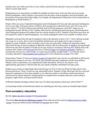 structure may vary within a province or even within a school division and may or may not include middle
school or junior high school.
Kindergarten (or its equivalent) is available for children in all provinces in the year they turn five (except
Ontario and Quebec, where it begins a year earlier), but the names of these programs, provincial funding, and
the number of hours provided varies widely. For example, the Department of Education in Nova Scotia refers to
Kindergarten as Grade Primary.[31]
Ontario offers two years of optional kindergarten (junior kindergarten for four-year olds and senior kindergarten
for five-year olds). At French schools in Ontario, these programs are called Maternelle and CPE Centre de la
Petite Enfance.[32]
In 2010, Ontario increased both years to full-day programs, while BC's single year of
kindergarten became full-day in 2012. Quebec offers heavily subsidized preschool programs and introduced an
early kindergarten program for children from low-income families in 2013. Students in the Prairie provinces are
not required by statute to attend kindergarten. As a result, kindergarten often is not available in smaller towns.
Dependent on the province the age of mandatory entry to the education system is at 4–7 years. Starting at grade
one, at age six or seven, there is universal publicly funded access up to grade twelve (age seventeen to
eighteen), except in Quebec, where secondary school ends one year earlier. Children are required to attend
school until the age of sixteen (eighteen in Manitoba, Ontario, and New Brunswick). In Quebec, the typical high
school term ends after Secondary V/Grade eleven (age sixteen to seventeen); following this, students who wish
to pursue their studies to the university level have to attend college (see Education in Quebec). Quebec is
currently the only province where Grade 12 is part of postsecondary, though Grade 11 was also the end of
secondary education in Newfoundland and Labrador prior to the introduction of grade 12 in 1983.
Ontario had a "Grade 13" known as Ontario Academic Credit (OAC) year, but this was abolished in 2003 by the
provincial government to cut costs. As a result, the curriculum has been compacted, and the more difficult
subjects, such as mathematics, are comparatively harder than before. However, the system is now
approximately equivalent to what has been the case outside of Quebec and Ontario for many years.
Students may continue to attend high school until the ages of 19 to 21 (the cut-off age for high school varies
between provinces). Those 19 and over may attend adult school. Students of high school age who have received
long-term suspensions or have been expelled, or are otherwise unable or unwilling to attend conventional
schools may be offered alternative learning options to complete their secondary education, such as drop-in
programs, night school, or distance/online classes.
In British Columbia secondary schools, there are 172 school days during a school year. (2013-2014).[33]
An increasing number of international students are attending pre-university courses at Canadian high schools.
Post-secondary education
See also: Higher education in Canada and U15 (universities)
This section does not cite any references or sources. Please help improve this section by adding citations to reliable
sources. Unsourced material may be challenged and removed. (March 2010)
 
