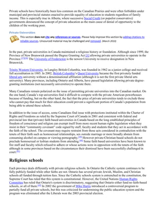 Private schools have historically been less common on the Canadian Prairies and were often forbidden under
municipal and provincial statutes enacted to provide equality of education to students regardless of family
income. This is especially true in Alberta, where successive Social Credit (or populist conservative)
governments denounced the concept of private education as the main cause of denial of opportunity to the
children of the working poor.
Private Universities
This section does not cite any references or sources. Please help improve this section by adding citations to
reliable sources. Unsourced material may be challenged and removed. (March 2010)
In the past, private universities in Canada maintained a religious history or foundation. Although since 1999, the
Province of New Brunswick passed the Degree Granting Act [1] allowing private universities to operate in the
Province.[37][38]
The University of Fredericton is the newest University to receive designation in New
Brunswick.
Trinity Western University, in Langley British Columbia, was founded in 1962 as a junior college and received
full accreditation in 1985. In 2002, British Columbia’s Quest University became the first privately funded
liberal arts university without a denominational affiliation (although it is not the first private liberal arts
university). Many provinces, including Ontario and Alberta, have passed legislation allowing private degree-
granting institutions (not necessarily universities) to operate there.
Many Canadians remain polarized on the issue of permitting private universities into the Canadian market. On
the one hand, Canada’s top universities find it difficult to compete with the private American powerhouses
because of funding, but on the other hand, the fact that the price of private universities tends to exclude those
who cannot pay that much for their education could prevent a significant portion of Canada’s population from
being able to attend these schools.
In addition to the issue of access, some Canadians find issue with protections instituted within the Charter of
Rights and Freedoms as ruled by the Supreme Court of Canada in 2001 and consistent with federal and
provincial law that (private) faith based universities in Canada based on the long established principles of
freedom of conscience and religion can exempt itself from more recent human rights legislation when they
insist in their “community covenant” code signed by staff, faculty and students that they act in accordance with
the faith of the school. The covenant may require restraint from those acts considered in contradiction with the
tenets of their faith such as homosexual relationships, sex outside marriage or more broadly abstain from
consuming alcohol on campus or viewing pornography.[39]
However private-Christian based schools do not
preclude homosexual or lesbian students from attending.[40]
Some faith based universities have been known to
fire staff and faculty which refused to adhere or whose actions were in opposition with the tenets of the faith
although in some provinces based on the circumstances their dismissal have been successfully challenged in
court.[41]
Religious schools
Each province deals differently with private religious schools. In Ontario the Catholic system continues to be
fully publicly funded while other faiths are not. Ontario has several private Jewish, Muslim, and Christian
schools all funded through tuition fees. Since the Catholic schools system is entrenched in the constitution, the
Supreme Court has ruled that this system is constitutional. However, the United Nations Human Rights
Committee has ruled that Ontario's system is discriminatory, suggesting that Ontario either fund no faith-based
schools, or all of them.[42]
In 2002 the government of Mike Harris introduced a controversial program to
partially fund all private schools, but this was criticized for undermining the public education system and the
program was eliminated after the Liberals won the 2003 provincial election.
 