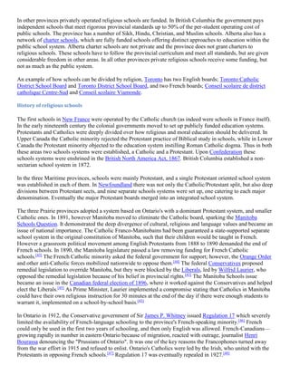 In other provinces privately operated religious schools are funded. In British Columbia the government pays
independent schools that meet rigorous provincial standards up to 50% of the per-student operating cost of
public schools. The province has a number of Sikh, Hindu, Christian, and Muslim schools. Alberta also has a
network of charter schools, which are fully funded schools offering distinct approaches to education within the
public school system. Alberta charter schools are not private and the province does not grant charters to
religious schools. These schools have to follow the provincial curriculum and meet all standards, but are given
considerable freedom in other areas. In all other provinces private religious schools receive some funding, but
not as much as the public system.
An example of how schools can be divided by religion, Toronto has two English boards; Toronto Catholic
District School Board and Toronto District School Board, and two French boards; Conseil scolaire de district
catholique Centre-Sud and Conseil scolaire Viamonde.
History of religious schools
The first schools in New France were operated by the Catholic church (as indeed were schools in France itself).
In the early nineteenth century the colonial governments moved to set up publicly funded education systems.
Protestants and Catholics were deeply divided over how religious and moral education should be delivered. In
Upper Canada the Catholic minority rejected the Protestant practice of Biblical study in schools, while in Lower
Canada the Protestant minority objected to the education system instilling Roman Catholic dogma. Thus in both
these areas two schools systems were established, a Catholic and a Protestant. Upon Confederation these
schools systems were enshrined in the British North America Act, 1867. British Columbia established a non-
sectarian school system in 1872.
In the three Maritime provinces, schools were mainly Protestant, and a single Protestant oriented school system
was established in each of them. In Newfoundland there was not only the Catholic/Protestant split, but also deep
divisions between Protestant sects, and nine separate schools systems were set up, one catering to each major
denomination. Eventually the major Protestant boards merged into an integrated school system.
The three Prairie provinces adopted a system based on Ontario's with a dominant Protestant system, and smaller
Catholic ones. In 1891, however Manitoba moved to eliminate the Catholic board, sparking the Manitoba
Schools Question. It demonstrated the deep divergence of cultural, religious and language values and became an
issue of national importance. The Catholic Franco-Manitobains had been guaranteed a state-supported separate
school system in the original constitution of Manitoba, such that their children would be taught in French.
However a grassroots political movement among English Protestants from 1888 to 1890 demanded the end of
French schools. In 1890, the Manitoba legislature passed a law removing funding for French Catholic
schools.[43]
The French Catholic minority asked the federal government for support; however, the Orange Order
and other anti-Catholic forces mobilized nationwide to oppose them.[44]
The federal Conservatives proposed
remedial legislation to override Manitoba, but they were blocked by the Liberals, led by Wilfrid Laurier, who
opposed the remedial legislation because of his belief in provincial rights.[43]
The Manitoba Schools issue
became an issue in the Canadian federal election of 1896, where it worked against the Conservatives and helped
elect the Liberals.[45]
As Prime Minister, Laurier implemented a compromise stating that Catholics in Manitoba
could have their own religious instruction for 30 minutes at the end of the day if there were enough students to
warrant it, implemented on a school-by-school basis.[43]
In Ontario in 1912, the Conservative government of Sir James P. Whitney issued Regulation 17 which severely
limited the availability of French-language schooling to the province's French-speaking minority.[46]
French
could only be used in the first two years of schooling, and then only English was allowed. French-Canadians—
growing rapidly in number in eastern Ontario because of migration, reacted with outrage, journalist Henri
Bourassa denouncing the "Prussians of Ontario". It was one of the key reasons the Francophones turned away
from the war effort in 1915 and refused to enlist. Ontario's Catholics were led by the Irish, who united with the
Protestants in opposing French schools.[47]
Regulation 17 was eventually repealed in 1927.[48]
 