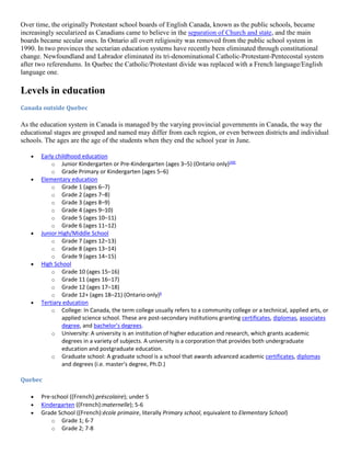 Over time, the originally Protestant school boards of English Canada, known as the public schools, became
increasingly secularized as Canadians came to believe in the separation of Church and state, and the main
boards became secular ones. In Ontario all overt religiosity was removed from the public school system in
1990. In two provinces the sectarian education systems have recently been eliminated through constitutional
change. Newfoundland and Labrador eliminated its tri-denominational Catholic-Protestant-Pentecostal system
after two referendums. In Quebec the Catholic/Protestant divide was replaced with a French language/English
language one.
Levels in education
Canada outside Quebec
As the education system in Canada is managed by the varying provincial governments in Canada, the way the
educational stages are grouped and named may differ from each region, or even between districts and individual
schools. The ages are the age of the students when they end the school year in June.
 Early childhood education
o Junior Kindergarten or Pre-Kindergarten (ages 3–5) (Ontario only)[49]
o Grade Primary or Kindergarten (ages 5–6)
 Elementary education
o Grade 1 (ages 6–7)
o Grade 2 (ages 7–8)
o Grade 3 (ages 8–9)
o Grade 4 (ages 9–10)
o Grade 5 (ages 10–11)
o Grade 6 (ages 11–12)
 Junior High/Middle School
o Grade 7 (ages 12–13)
o Grade 8 (ages 13–14)
o Grade 9 (ages 14–15)
 High School
o Grade 10 (ages 15–16)
o Grade 11 (ages 16–17)
o Grade 12 (ages 17–18)
o Grade 12+ (ages 18–21) (Ontario only)b
 Tertiary education
o College: In Canada, the term college usually refers to a community college or a technical, applied arts, or
applied science school. These are post-secondary institutions granting certificates, diplomas, associates
degree, and bachelor's degrees.
o University: A university is an institution of higher education and research, which grants academic
degrees in a variety of subjects. A university is a corporation that provides both undergraduate
education and postgraduate education.
o Graduate school: A graduate school is a school that awards advanced academic certificates, diplomas
and degrees (i.e. master's degree, Ph.D.)
Quebec
 Pre-school ((French):préscolaire); under 5
 Kindergarten ((French):maternelle); 5-6
 Grade School ((French):école primaire, literally Primary school, equivalent to Elementary School)
o Grade 1; 6-7
o Grade 2; 7-8
 