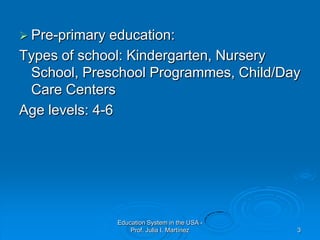 Education System in the USA - Prof. Julia I. Martínez3Pre-primary education:Types of school: Kindergarten, Nursery School, Preschool Programmes, Child/Day Care CentersAge levels: 4-6