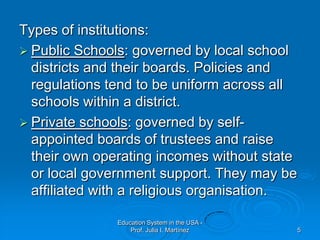 Types of institutions:Public Schools: governed by local school districts and their boards. Policies and regulations tend to be uniform across all schools within a district.Private schools: governed by self-appointed boards of trustees and raise their own operating incomes without state or local government support. They may be affiliated with a religious organisation.Education System in the USA - Prof. Julia I. Martínez5