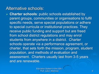 Alternative schools:Charter schools: public schools established by parent groups, communities or organisations to fulfil specific needs, serve special populations or adhere to special curricula or institutional practices. They receive public funding and support but are freed from school district regulations and may enrol students from anywhere in a district.  Charter schools operate via a performance agreement, or charter, that sets forth the mission, program, student population, and methods of evaluation and assessment.  Charters usually last from 3-5 years and are renewable.Education System in the USA - Prof. Julia I. Martínez6