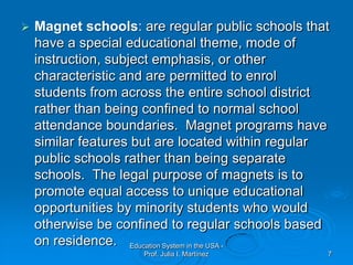 Magnet schools: are regular public schools that have a special educational theme, mode of instruction, subject emphasis, or other characteristic and are permitted to enrol students from across the entire school district rather than being confined to normal school attendance boundaries.  Magnet programs have similar features but are located within regular public schools rather than being separate schools.  The legal purpose of magnets is to promote equal access to unique educational opportunities by minority students who would otherwise be confined to regular schools based on residence.Education System in the USA - Prof. Julia I. Martínez7