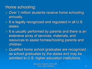 Home schooling:Over 1 million students receive home schooling annually. It is legally recognized and regulated in all U.S. states. It is usually performed by parents and there is an extensive array of services, materials, and resources to assist homeschooling parents and children. Qualified home school graduates are recognized as school graduates by the states and may be admitted to U.S. higher education institutions. 	Education System in the USA - Prof. Julia I. Martínez8
