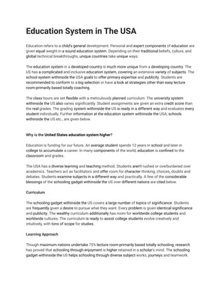 Education System in The USA
Education refers to a child's general development. Personal and expert components of education are
given equal weight in a sound education system. Depending on their traditional beliefs, culture, and
global technical breakthroughs, unique countries take unique ways.
The education system in a developed country is much more unique from a developing country. The
US has a complicated and inclusive education system, covering an extensive variety of subjects. The
school system withinside the USA goals to offer primary expertise and publicity. Students are
recommended to conform to a big selection or have a look at strategies other than easy lecture
room-primarily based totally coaching.
The class hours are set flexible with a meticulously planned curriculum. The university system
withinside the US also varies significantly. Student assignments are given an extra credit score than
the real grades. The grading system withinside the US is ready in a different way and evaluates every
student individually. Further information at the education system withinside the USA, schools
withinside the US etc., are given below.
Why is the United States education system higher?
Education is funding for our future. An average student spends 12 years in school and later in
college to accumulate a career. In many components of the world, education is confined to the
classroom and grades.
The USA has a diverse learning and teaching method. Students aren't rushed or overburdened over
academics. Teachers act as facilitators and offer room for character thinking, choices, doubts and
debates. Students examine subjects in a different way and practically. A few of the considerable
blessings of the schooling gadget withinside the US over different nations are cited below.
Curriculum
The schooling gadget withinside the US covers a large number of topics of significance. Students
are frequently given a desire to pursue what they want. Every problem is given identical significance
and publicity. The wealthy curriculum additionally has room for worldwide college students and
worldwide cultures. The curriculum is ready to assist college students evolve creatively and
intuitively, with tons of scope for studies.
Learning Approach
Though maximum nations undertake 75% lecture room-primarily based totally schooling, research
has proved that schooling through enjoyment is higher retained in a scholar's mind. The schooling
gadget withinside the US helps schooling through diverse subject works, journeys and teamwork.
 