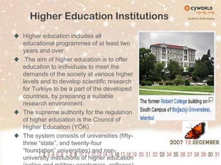 Higher Education InstitutionsHigher education includes all educational programmes of at least two years and over. The aim of higher education is to offer education to individuals to meet the demands of the society at various higher levels and to develop scientific research for Turkiye to be a part of the developed countries, by preparing a suitable research environment. The supreme authority for the regulation of higher education is the Council of Higher Education (YÖK)The system consists of universities (fifty-three “state”, and twenty-four “foundation” universities) and non-university institutions of higher education (police and military academies, colleges)