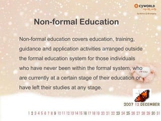 Non-formal EducationNon-formal education covers education, training, guidance and application activities arranged outside the formal education system for those individuals who have never been within the formal system, who are currently at a certain stage of their education or have left their studies at any stage.