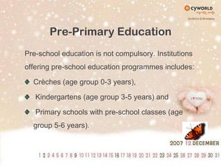 Pre-Primary EducationPre-school education is not compulsory. Institutions offering pre-school education programmes includes:Crèches (age group 0-3 years), Kindergartens (age group 3-5 years) and Primary schools with pre-school classes (age group 5-6 years).