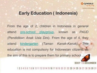 Early Education ( Indonesia)From the age of 2, children in Indonesia in general attend pre-school playgroup, known as PAUD (PendidikanAnakUsiaDini). From the age of 4, they attend kindergarten(Taman Kanak-Kanak). This education is not compulsory for Indonesian citizens, as the aim of this is to prepare them for primary school