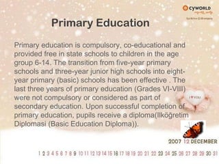Primary EducationPrimary education is compulsory, co-educational and provided free in state schools to children in the age group 6-14. The transition from five-year primary schools and three-year junior high schools into eight-year primary (basic) schools has been effective . The last three years of primary education (Grades VI-VIII) were not compulsory or considered as part of secondary education. Upon successful completion of primary education, pupils receive a diploma(IlköğretimDiplomasi (Basic Education Diploma)).