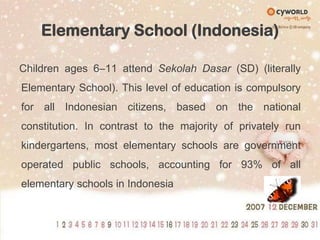 Elementary School (Indonesia)Children ages 6–11 attend SekolahDasar (SD) (literally Elementary School). This level of education is compulsory for all Indonesian citizens, based on the national constitution. In contrast to the majority of privately run kindergartens, most elementary schools are government operated public schools, accounting for 93% of all elementary schools in Indonesia