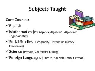 Subjects Taught
Core Courses:
English
Mathematics (Pre Algebra, Algebra-1, Algebra-2,
Trigonometry)
Social Studies ( Geography, History, Us History,
Economics)
Science (Physics, Chemistry, Biology)
Foreign Languages ( French, Spanish, Latin, German)
 