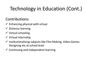 Technology in Education (Cont.)
Contributions:
 Enhancing physical with virtual
 Distance learning
 Virtual schooling
 Virtual internship
 Institutionalizing subjects like Film Making, Video Games
Designing etc at school level
 Continuing and independent learning
 