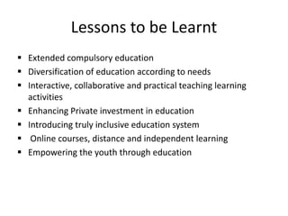 Lessons to be Learnt
 Extended compulsory education
 Diversification of education according to needs
 Interactive, collaborative and practical teaching learning
activities
 Enhancing Private investment in education
 Introducing truly inclusive education system
 Online courses, distance and independent learning
 Empowering the youth through education
 