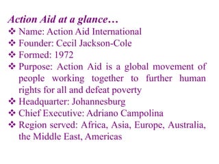 Action Aid at a glance…
 Name: Action Aid International
 Founder: Cecil Jackson-Cole
 Formed: 1972
 Purpose: Action Aid is a global movement of
people working together to further human
rights for all and defeat poverty
 Headquarter: Johannesburg
 Chief Executive: Adriano Campolina
 Region served: Africa, Asia, Europe, Australia,
the Middle East, Americas
 