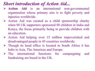 Short introduction of Action Aid...
 Action Aid is an international non-governmental
organization whose primary aim is to fight poverty and
injustice worldwide.
 Action Aid was created as a child sponsorship charity
when 88 UK supporters sponsored 88 children in India and
Kenya, the focus primarily being to provide children with
an education.
 Action Aid helping over 15 million impoverished and
disadvantaged people in 45 countries worldwide.
 Though its head office is located in South Africa it has
hubs in Asia, The Americas and Europe.
 The international functions for campaigning and
fundraising are based in the UK.
 