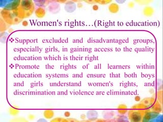 Women's rights…(Right to education)
Support excluded and disadvantaged groups,
especially girls, in gaining access to the quality
education which is their right
Promote the rights of all learners within
education systems and ensure that both boys
and girls understand women's rights, and
discrimination and violence are eliminated.
 