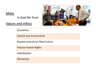 Moto
In God We Trust
Values and ethics
Secularism
Control over Environment
Respects Everyone’s Root Culture
Practice Human Rights
Individualism
Democracy
 
