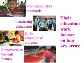 Their
education
work
focuses
on four
key areas:
Promoting rights
in schools
Girl's
education &
violence
Financing
education
Empowerment
through
literacy
 