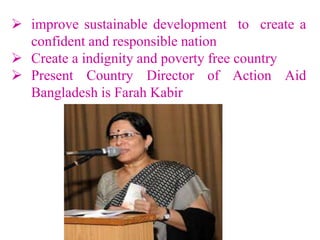  improve sustainable development to create a
confident and responsible nation
 Create a indignity and poverty free country
 Present Country Director of Action Aid
Bangladesh is Farah Kabir
 
