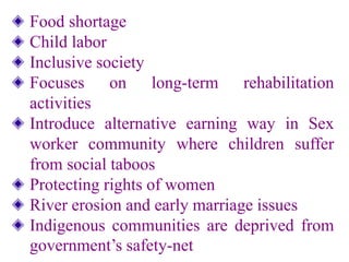 Food shortage
Child labor
Inclusive society
Focuses on long-term rehabilitation
activities
Introduce alternative earning way in Sex
worker community where children suffer
from social taboos
Protecting rights of women
River erosion and early marriage issues
Indigenous communities are deprived from
government’s safety-net
 