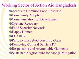 Working Sector of Action Aid Bangladesh
Access to Common Food Resourse
Community Adaption
Communication for Development
Cyclone Recovery
Food Security Network
Happy Homes
LEADER
Paribarvittik Jeboo-boichitro Gram
Removing Cultural Barriers IV
Responsible and Accountable Garments
Sustainable Agriculture for Monga Mitigation
 