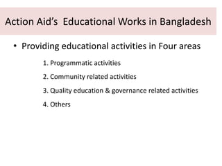 Action Aid’s Educational Works in Bangladesh
• Providing educational activities in Four areas
1. Programmatic activities
2. Community related activities
3. Quality education & governance related activities
4. Others
 