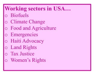 Working sectors in USA…
o Biofuels
o Climate Change
o Food and Agriculture
o Emergencies
o Haiti Advocacy
o Land Rights
o Tax Justice
o Women’s Rights
 