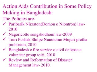 Action Aids Contribution in Some Policy
Making in Bangladesh:
The Policies are-
 Paribarik Nirzaton(Domon o Niontron) law-
2010
 Nagoricotto songshodhoni law-2009
 Toiri Poshak Shilpe Nunotomo Mojuri protha
proborton, 2010
 Bangladesh e fire service o civil defense e
volunteer group toiri, 2010
 Review and Reformation of Disaster
Management law- 2010
 