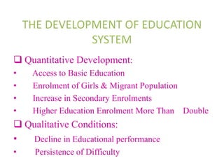 THE DEVELOPMENT OF EDUCATION
SYSTEM
 Quantitative Development:
• Access to Basic Education
• Enrolment of Girls & Migrant Population
• Increase in Secondary Enrolments
• Higher Education Enrolment More Than Double
 Qualitative Conditions:
• Decline in Educational performance
• Persistence of Difficulty
 