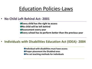 Education Policies-Laws
• No Child Left Behind Act- 2001
• Individuals with Disabilities Education Act (IDEA)- 2004
Every child has the right to access
No child will be left behind
Assessment every year
Every school has to perform better than the previous year
Individual with disabilities must have access
Proper placement the Disabled ones
Pre set teaching methods for individuals
 