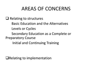 AREAS OF CONCERNS
 Relating to structures
Basic Education and the Alternatives
Levels or Cycles
Secondary Education as a Complete or
Preparatory Course
Initial and Continuing Training
Relating to implementation
 