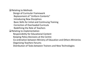  Relating to Methods
Design of Curricular Framework
Replacement of “Uniform Contents”
Introducing New Disciplines
Basic Skills for Initial and Continuing Training
Correction of Overloaded Curricula
Redefining the Role of Teachers
 Relating to implementation
Responsibility for Educational Content
Keeping Policy Decisions at the Centre
Co-ordination between Ministry of Education and Others Ministries
Organizing Teachers Forums
Distribution of Tasks between Trainers and New Technologies
 