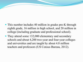  This number includes 40 million in grades pre-K through
eighth grade, 16 million in high school, and 20 million in
college (including graduate and professional school).
 They attend some 132,000 elementary and secondary
schools and about 4,200 two-year and four-year colleges
and universities and are taught by about 4.8 million
teachers and professors (US Census Bureau, 2012).
 