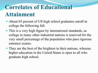 Correlates of Educational
Attainment
 About 65 percent of US high school graduates enroll in
college the following fall.
 This is a very high figure by international standards, as
college in many other industrial nations is reserved for the
very small percentage of the population who pass rigorous
entrance exams.
 They are the best of the brightest in their nations, whereas
higher education in the United States is open to all who
graduate high school.
 