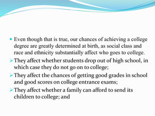  Even though that is true, our chances of achieving a college
degree are greatly determined at birth, as social class and
race and ethnicity substantially affect who goes to college.
They affect whether students drop out of high school, in
which case they do not go on to college;
They affect the chances of getting good grades in school
and good scores on college entrance exams;
They affect whether a family can afford to send its
children to college; and
 